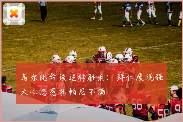 乌尔比希谈逆转胜利：拜仁展现强大心态惹孔帕尼不满