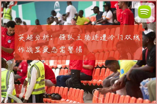 英超分析：强队主场连遭冷门双线作战显疲态需警惕