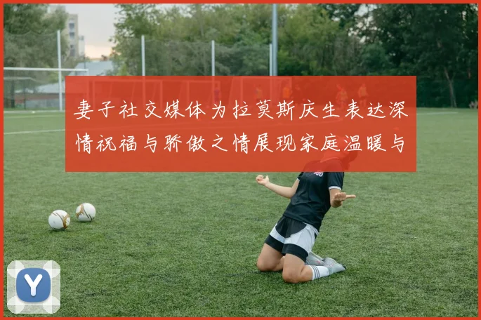 妻子社交媒体为拉莫斯庆生表达深情祝福与骄傲之情展现家庭温暖与支持