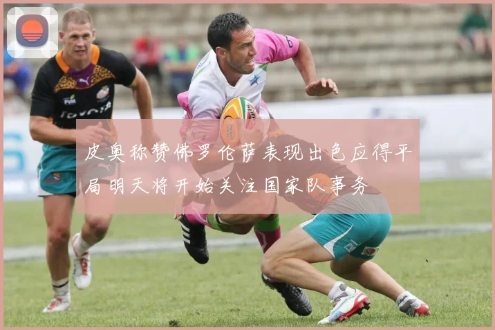 皮奥称赞佛罗伦萨表现出色应得平局明天将开始关注国家队事务