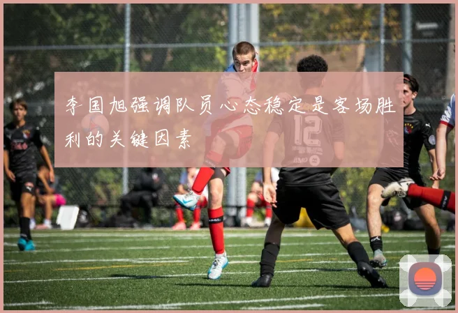 李国旭强调队员心态稳定是客场胜利的关键因素