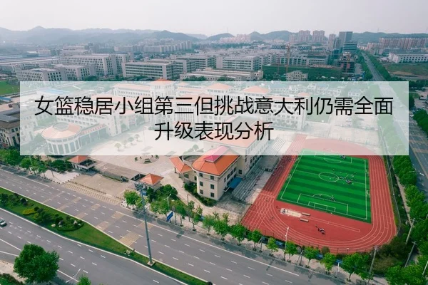 女篮稳居小组第三但挑战意大利仍需全面升级表现分析 - mksports